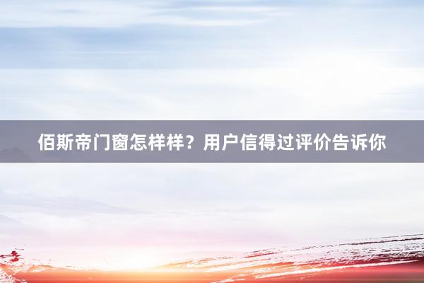 佰斯帝门窗怎样样？用户信得过评价告诉你