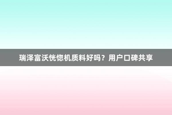 瑞泽富沃恍惚机质料好吗？用户口碑共享