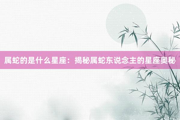 属蛇的是什么星座：揭秘属蛇东说念主的星座奥秘